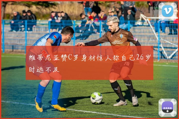 维蒂尼亚赞C罗身材惊人称自己26岁时远不及