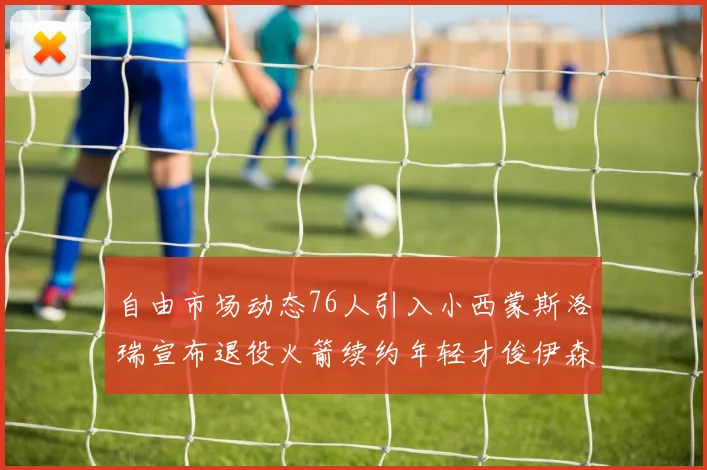 自由市场动态76人引入小西蒙斯洛瑞宣布退役火箭续约年轻才俊伊森