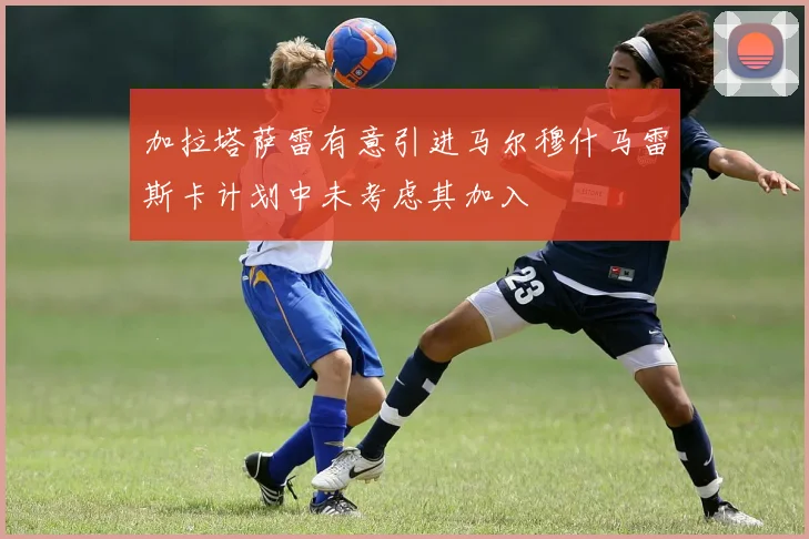 加拉塔萨雷有意引进马尔穆什马雷斯卡计划中未考虑其加入