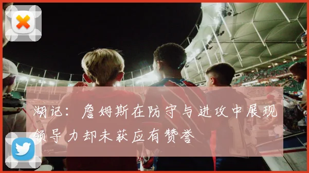 湖记：詹姆斯在防守与进攻中展现领导力却未获应有赞誉