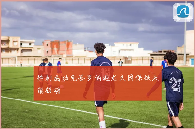 热刺成功免签罗伯逊尤文因保级未能截胡