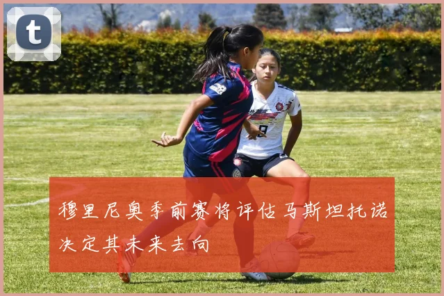 穆里尼奥季前赛将评估马斯坦托诺决定其未来去向
