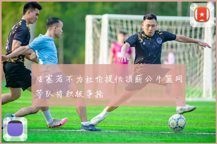 活塞若不为杜伦提供顶薪公牛篮网等队将积极争抢