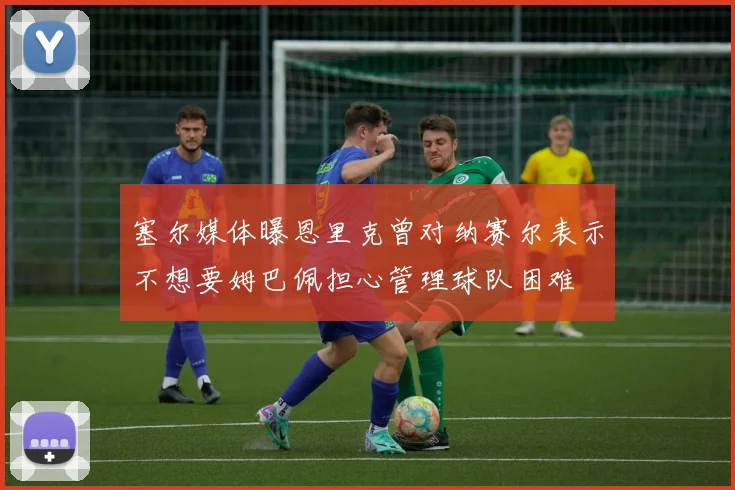 塞尔媒体曝恩里克曾对纳赛尔表示不想要姆巴佩担心管理球队困难