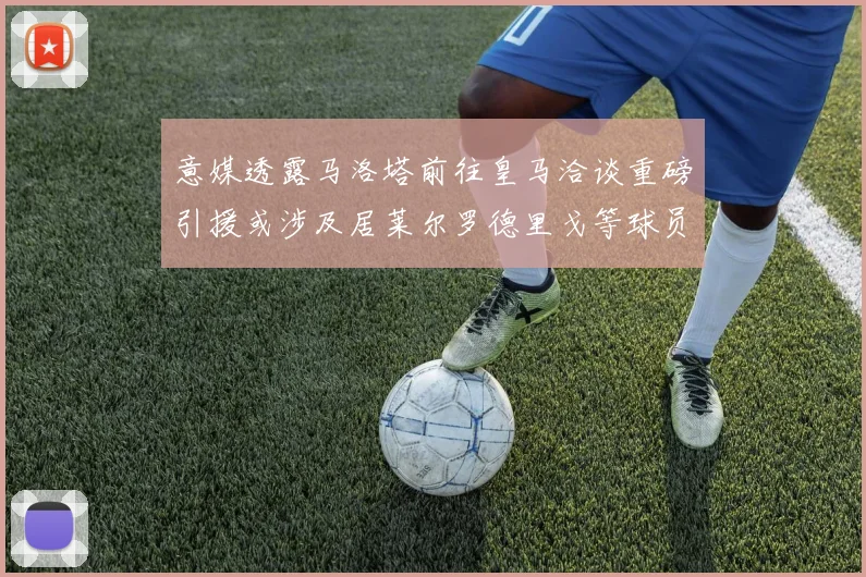 意媒透露马洛塔前往皇马洽谈重磅引援或涉及居莱尔罗德里戈等球员