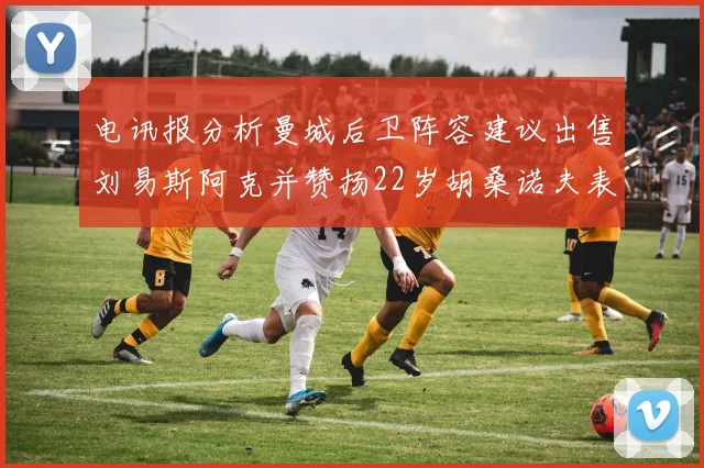 电讯报分析曼城后卫阵容建议出售刘易斯阿克并赞扬22岁胡桑诺夫表现出色