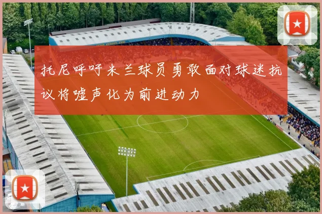托尼呼吁米兰球员勇敢面对球迷抗议将嘘声化为前进动力