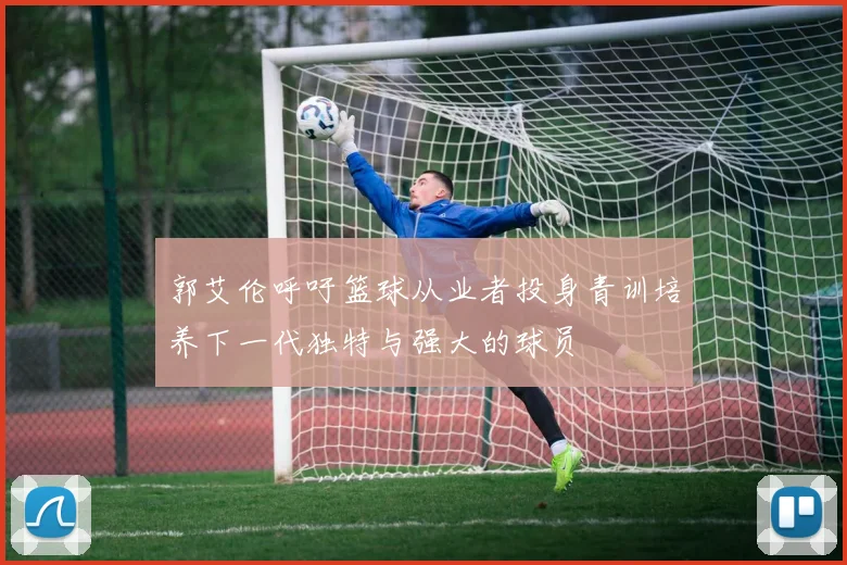 郭艾伦呼吁篮球从业者投身青训培养下一代独特与强大的球员