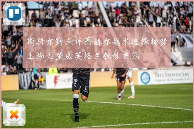 斯科尔斯点评图赫尔战术选择梅努上场无望成英格兰教练典范