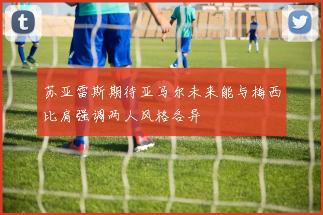 苏亚雷斯期待亚马尔未来能与梅西比肩强调两人风格各异